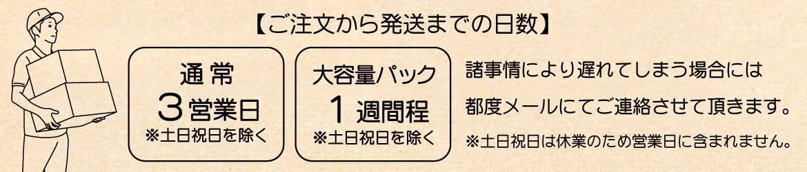 ご注文から発送までの日数は通常3営業日（土日祝日を除く）です。大容量パックの場合は1週間程度かかります。また諸事情によって遅れてしまう場合には都度メールにてご連絡させて頂きます。